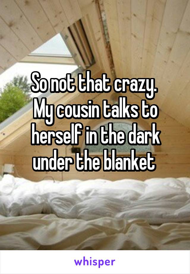 So not that crazy. 
My cousin talks to herself in the dark under the blanket 
