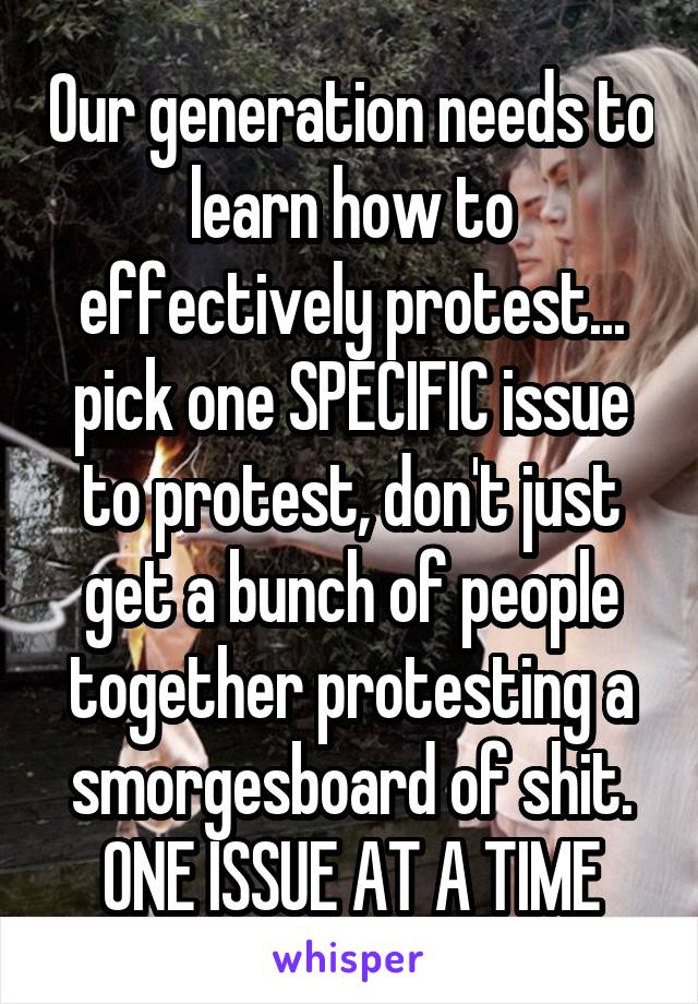 Our generation needs to learn how to effectively protest... pick one SPECIFIC issue to protest, don't just get a bunch of people together protesting a smorgesboard of shit. ONE ISSUE AT A TIME