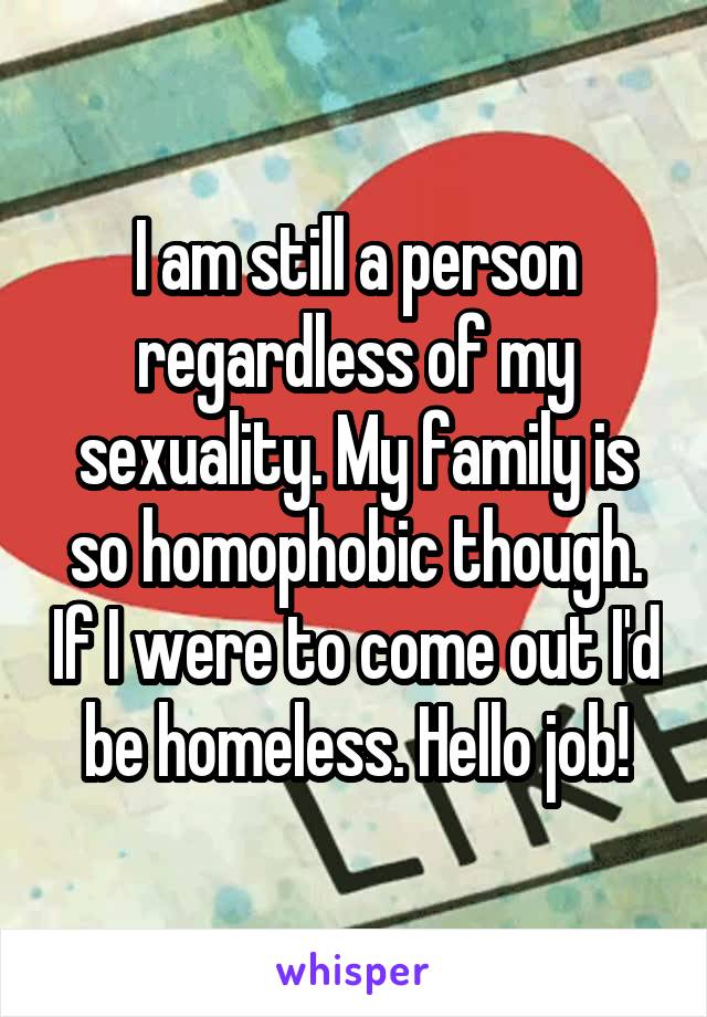 I am still a person regardless of my sexuality. My family is so homophobic though. If I were to come out I'd be homeless. Hello job!