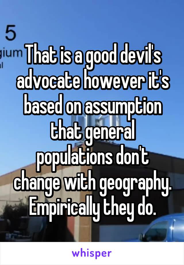 That is a good devil's advocate however it's based on assumption that general populations don't change with geography. Empirically they do.