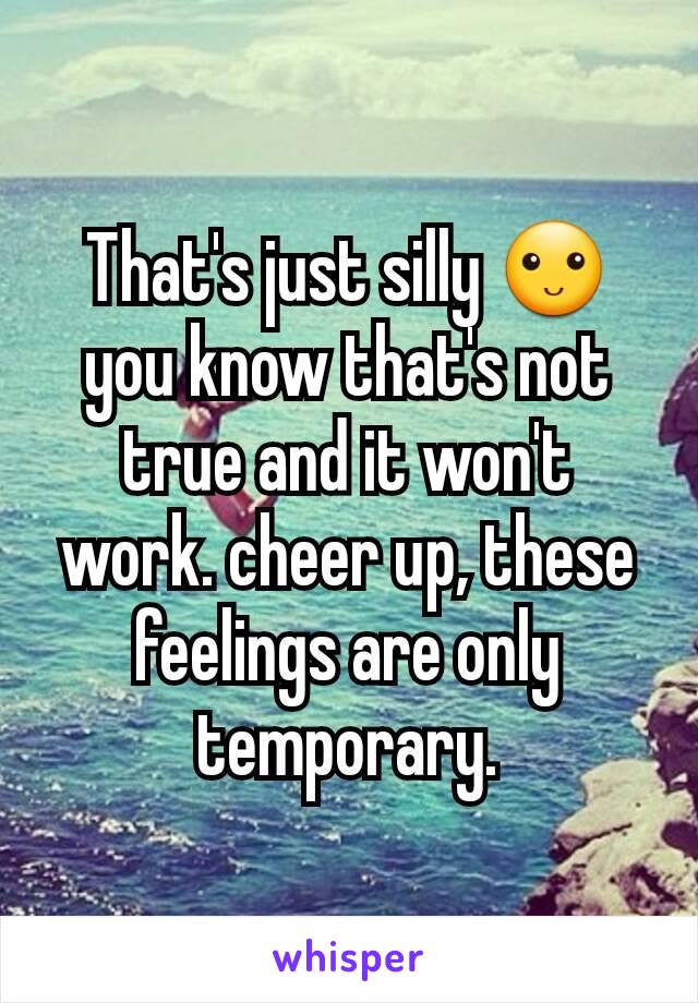 That's just silly 🙂
you know that's not true and it won't work. cheer up, these feelings are only temporary.