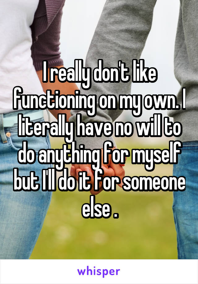 I really don't like functioning on my own. I literally have no will to do anything for myself but I'll do it for someone else .