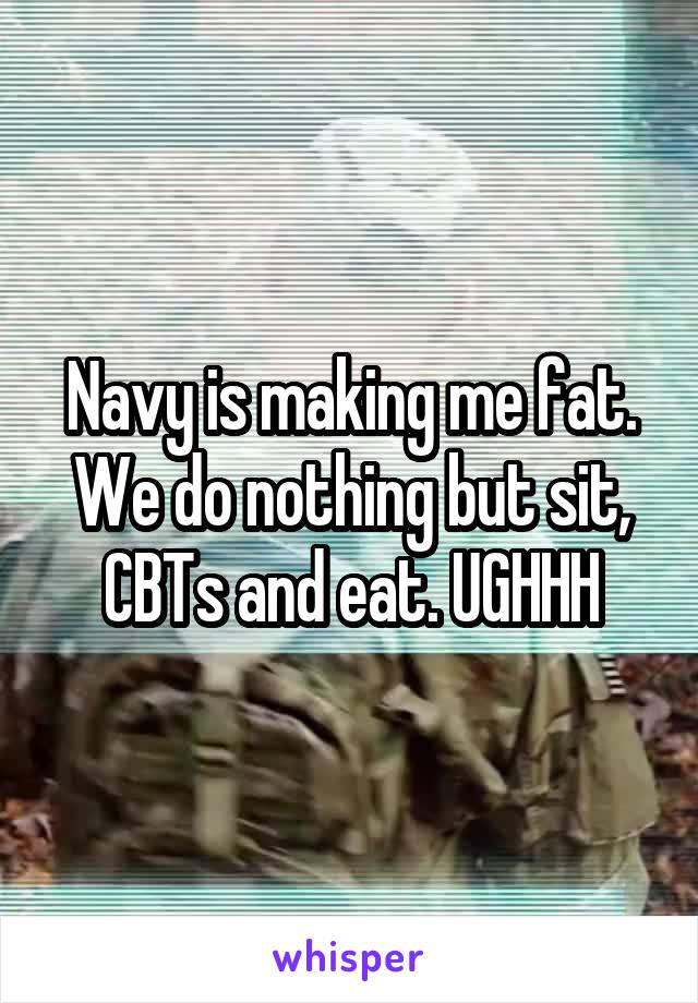 Navy is making me fat. We do nothing but sit, CBTs and eat. UGHHH