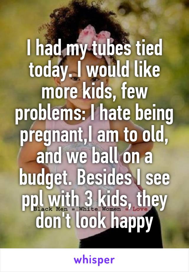 I had my tubes tied today. I would like more kids, few problems: I hate being pregnant,I am to old, and we ball on a budget. Besides I see ppl with 3 kids, they don't look happy