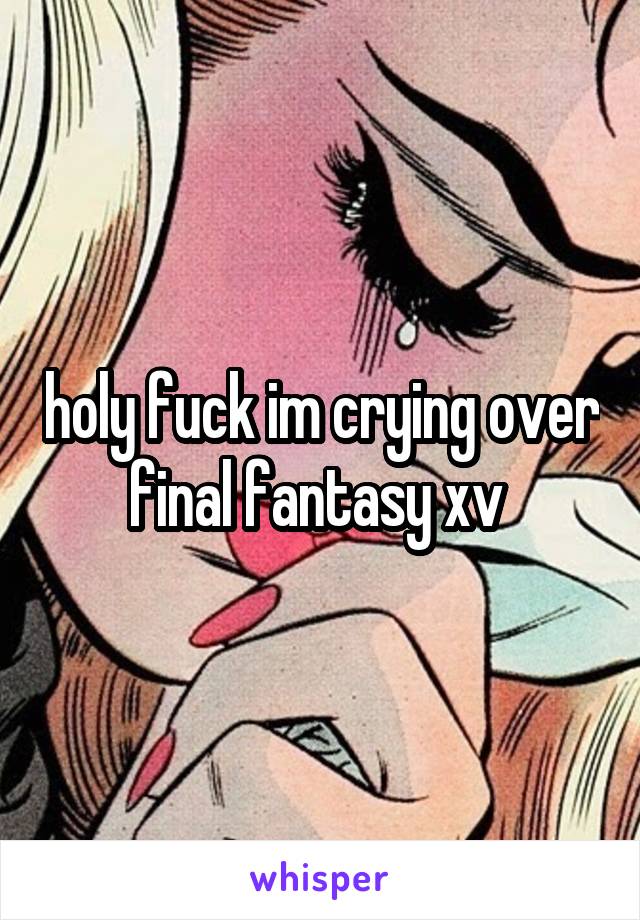 holy fuck im crying over final fantasy xv 