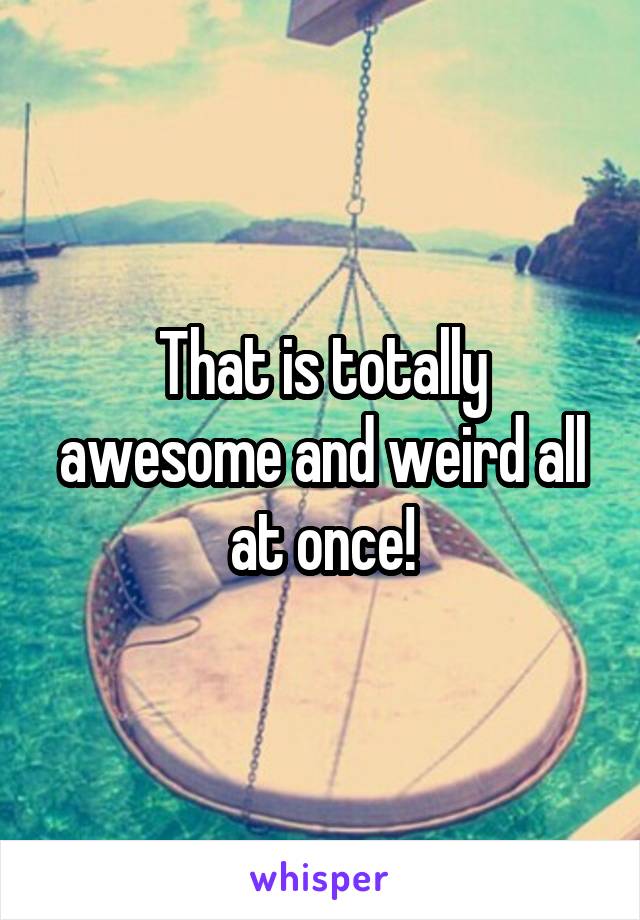 That is totally awesome and weird all at once!