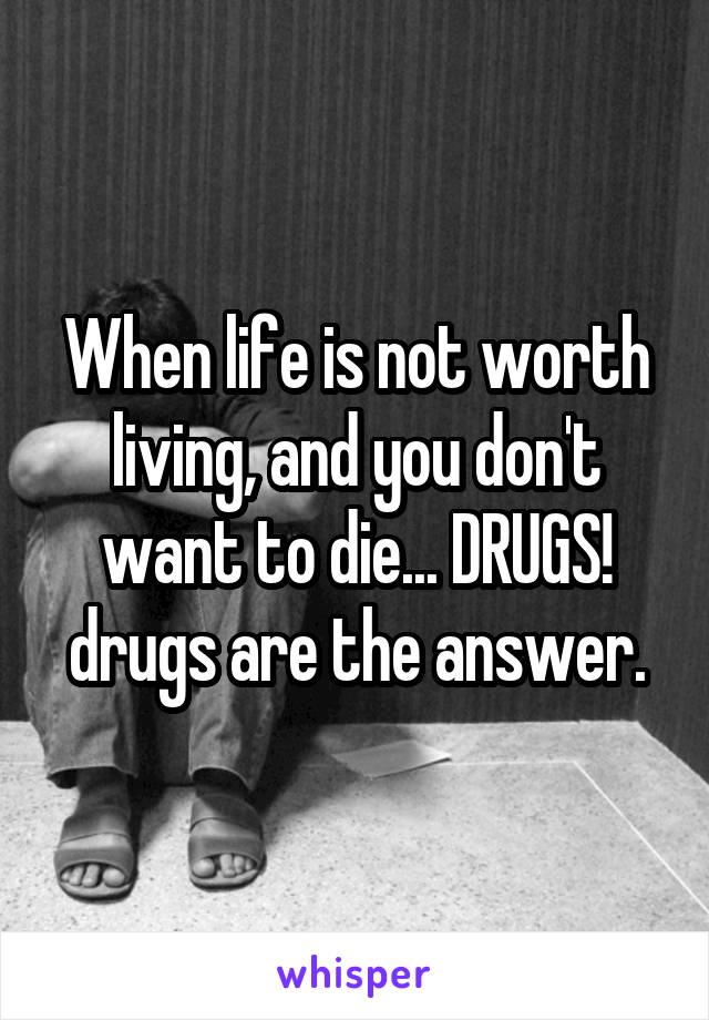 When life is not worth living, and you don't want to die... DRUGS! drugs are the answer.