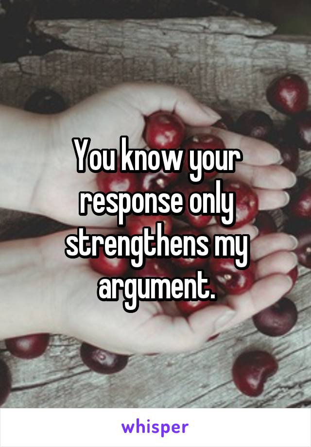 You know your response only strengthens my argument.