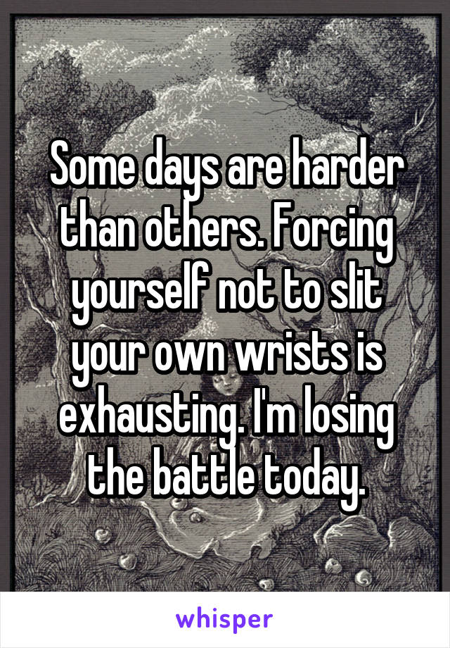 Some days are harder than others. Forcing yourself not to slit your own wrists is exhausting. I'm losing the battle today.