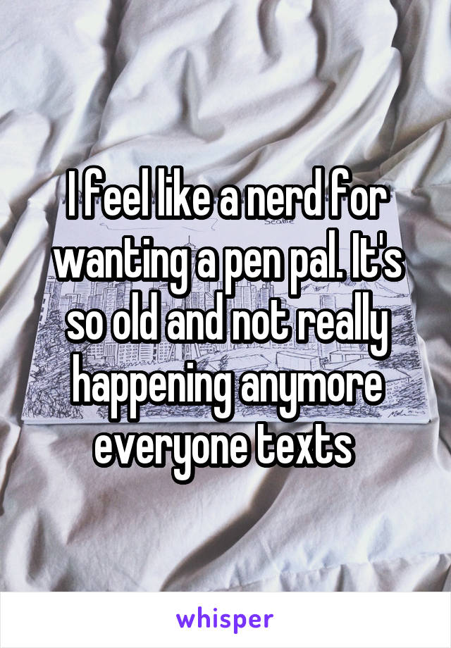 I feel like a nerd for wanting a pen pal. It's so old and not really happening anymore everyone texts 