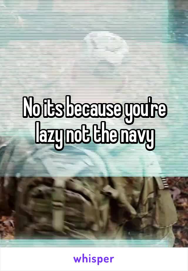 No its because you're lazy not the navy
