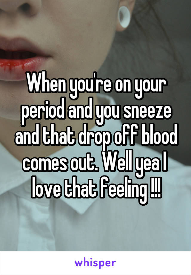 When you're on your period and you sneeze and that drop off blood comes out. Well yea I  love that feeling !!!