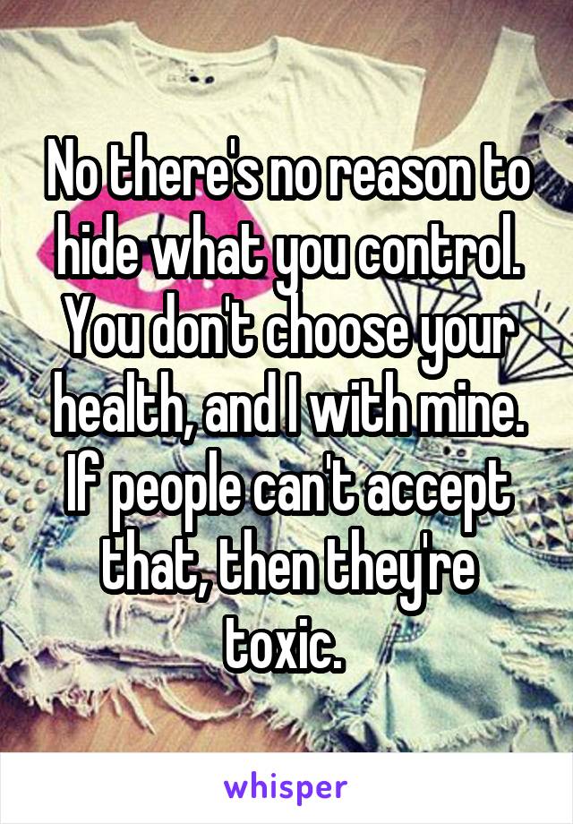 No there's no reason to hide what you control. You don't choose your health, and I with mine. If people can't accept that, then they're toxic. 