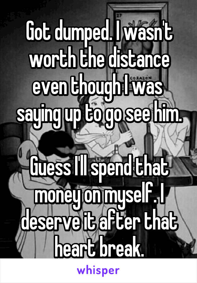 Got dumped. I wasn't worth the distance even though I was  saying up to go see him.

Guess I'll spend that money on myself. I deserve it after that heart break.