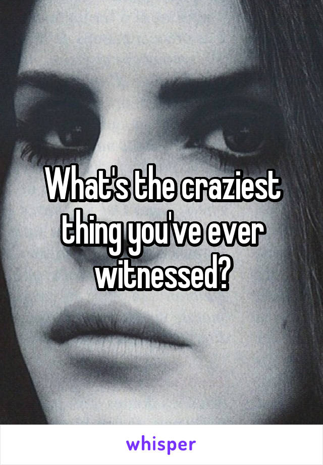 What's the craziest thing you've ever witnessed?