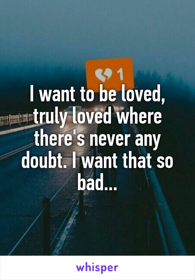 I want to be loved, truly loved where there's never any doubt. I want that so bad...