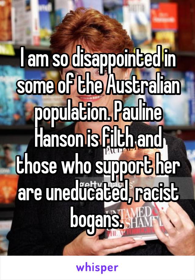 I am so disappointed in some of the Australian population. Pauline Hanson is filth and those who support her are uneducated, racist bogans. 