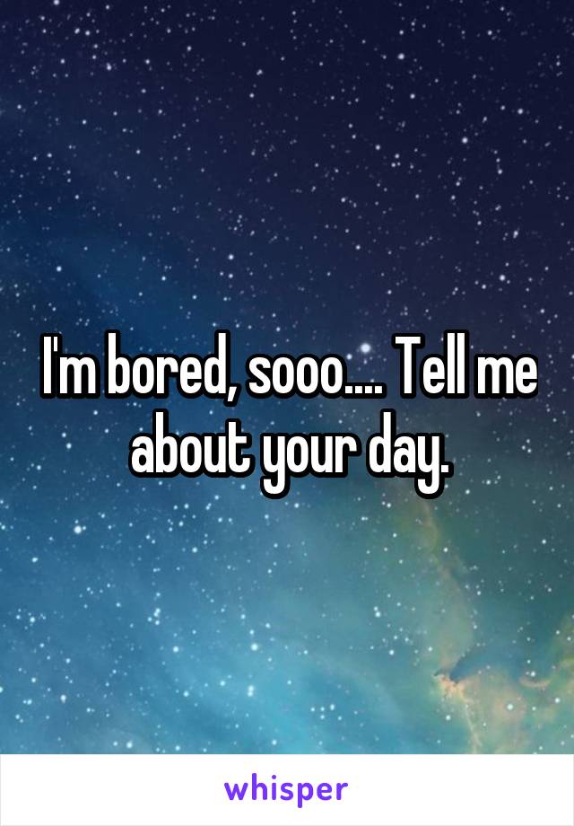 I'm bored, sooo.... Tell me about your day.