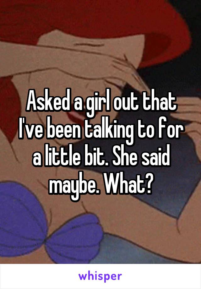 Asked a girl out that I've been talking to for a little bit. She said maybe. What?