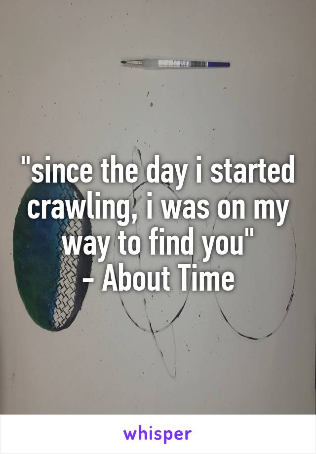 "since the day i started crawling, i was on my way to find you"
- About Time