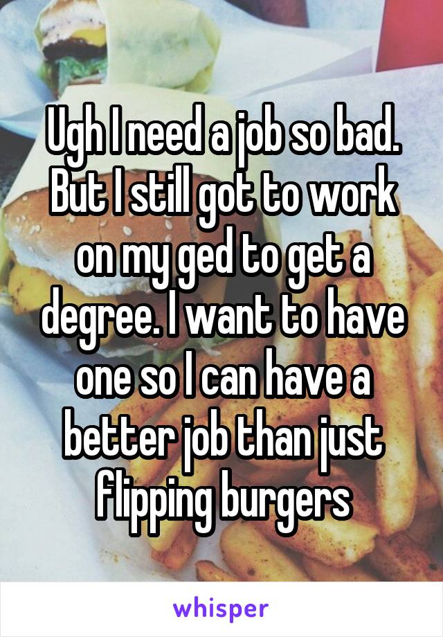 Ugh I need a job so bad. But I still got to work on my ged to get a degree. I want to have one so I can have a better job than just flipping burgers