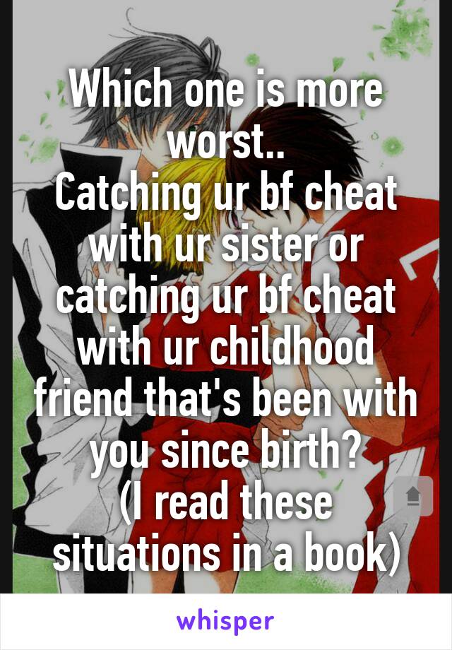 Which one is more worst..
Catching ur bf cheat with ur sister or catching ur bf cheat with ur childhood friend that's been with you since birth?
(I read these situations in a book)