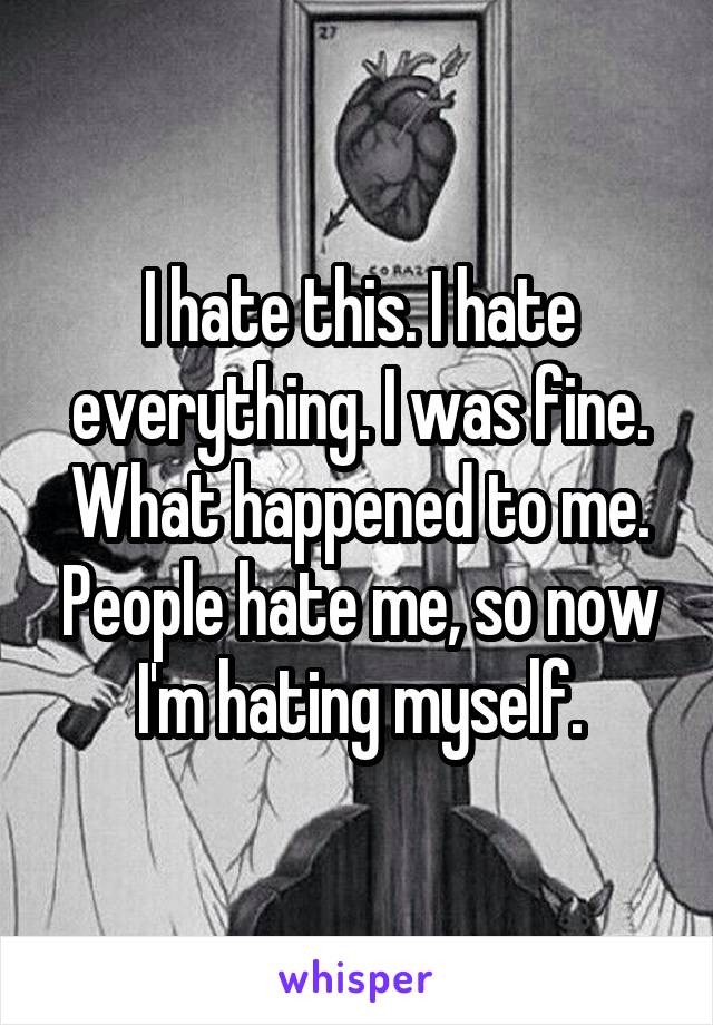 I hate this. I hate everything. I was fine. What happened to me. People hate me, so now I'm hating myself.