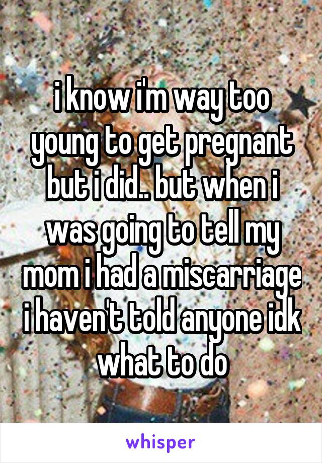 i know i'm way too young to get pregnant but i did.. but when i was going to tell my mom i had a miscarriage i haven't told anyone idk what to do