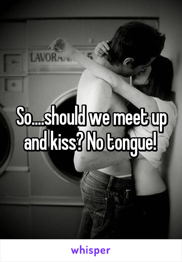 So....should we meet up and kiss? No tongue! 