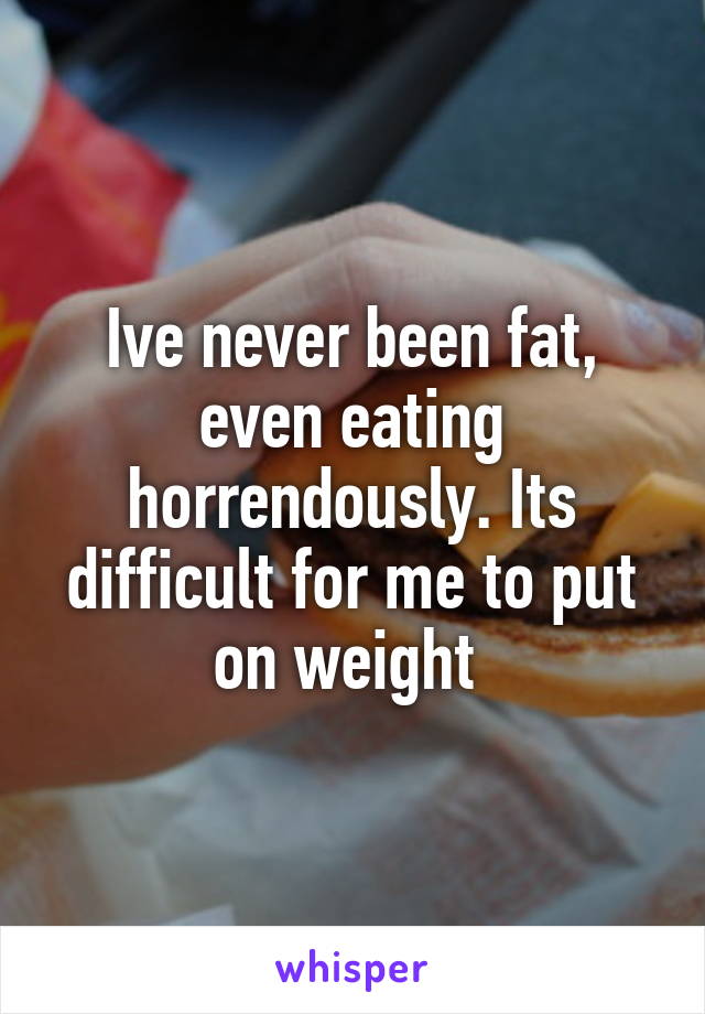 Ive never been fat, even eating horrendously. Its difficult for me to put on weight 