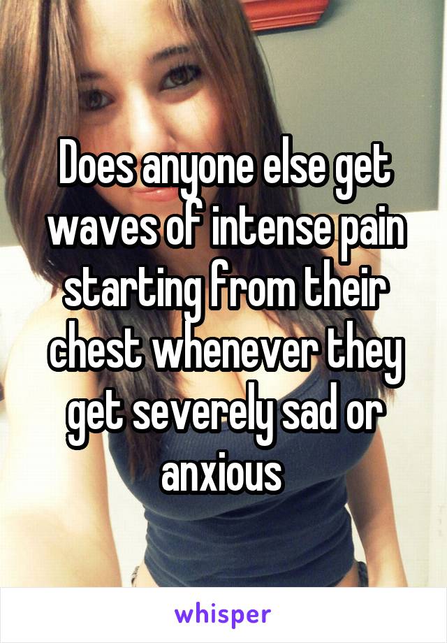 Does anyone else get waves of intense pain starting from their chest whenever they get severely sad or anxious 