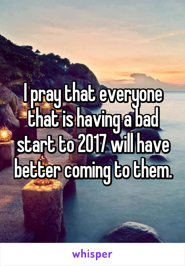 I pray that everyone that is having a bad start to 2017 will have better coming to them.