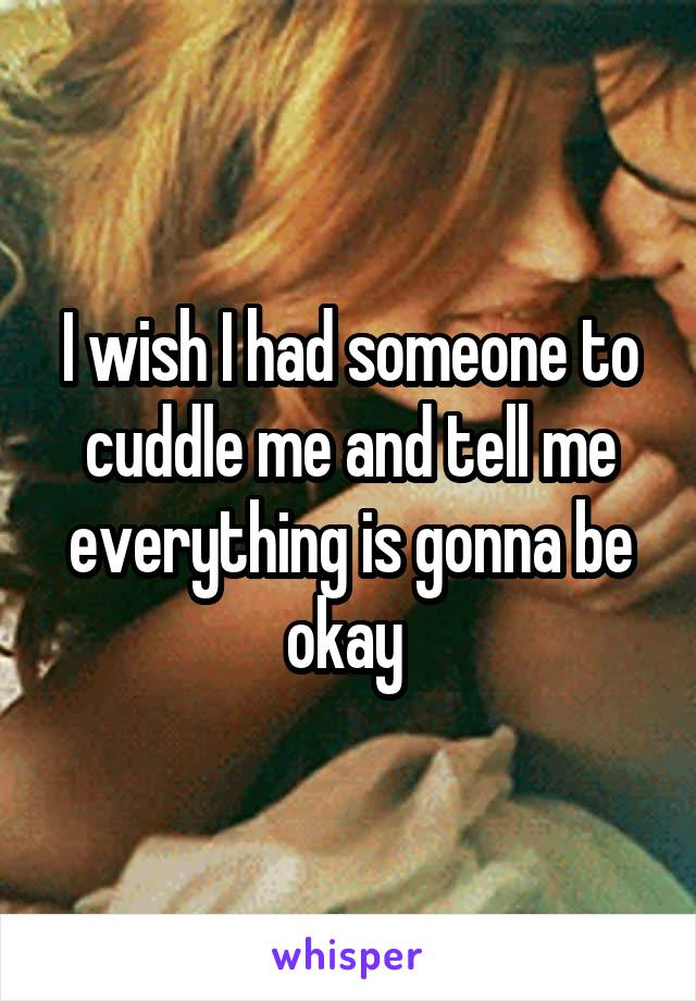 I wish I had someone to cuddle me and tell me everything is gonna be okay 