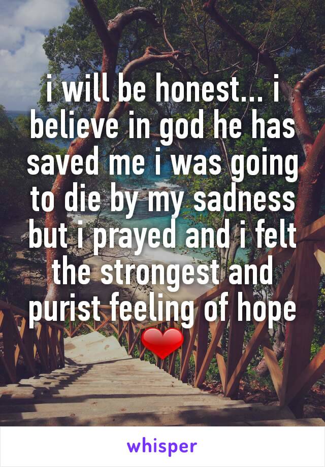 i will be honest... i believe in god he has saved me i was going to die by my sadness but i prayed and i felt the strongest and purist feeling of hope ❤