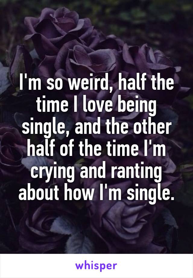 I'm so weird, half the time I love being single, and the other half of the time I'm crying and ranting about how I'm single.