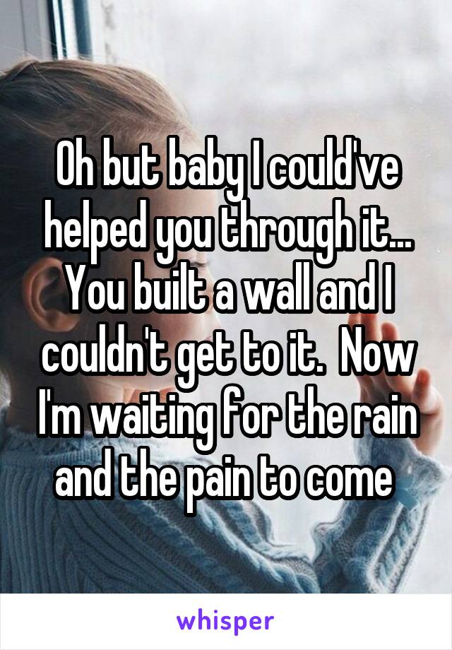 Oh but baby I could've helped you through it... You built a wall and I couldn't get to it.  Now I'm waiting for the rain and the pain to come 