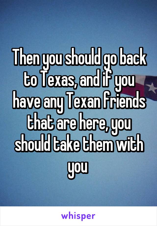 Then you should go back to Texas, and if you have any Texan friends that are here, you should take them with you 