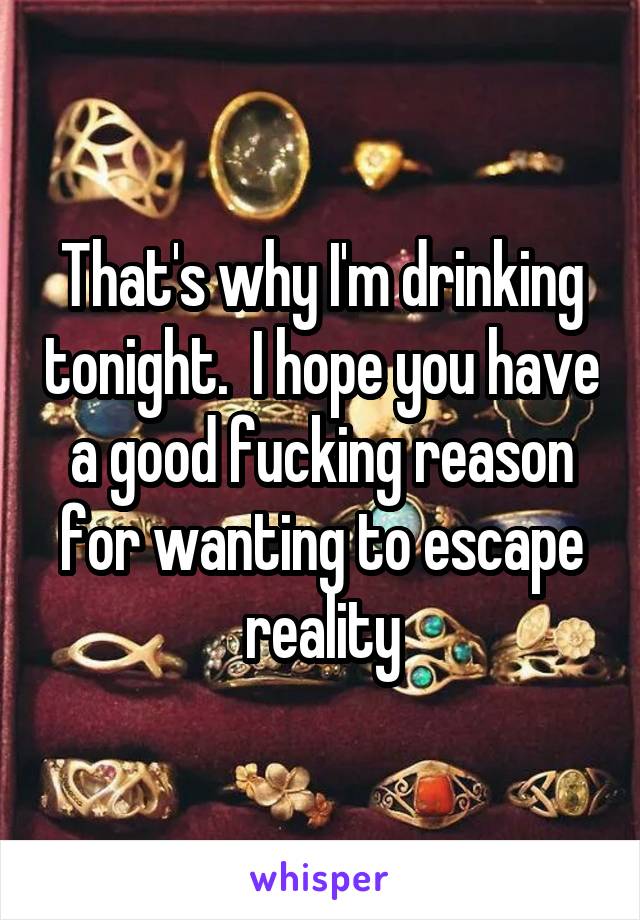 That's why I'm drinking tonight.  I hope you have a good fucking reason for wanting to escape reality