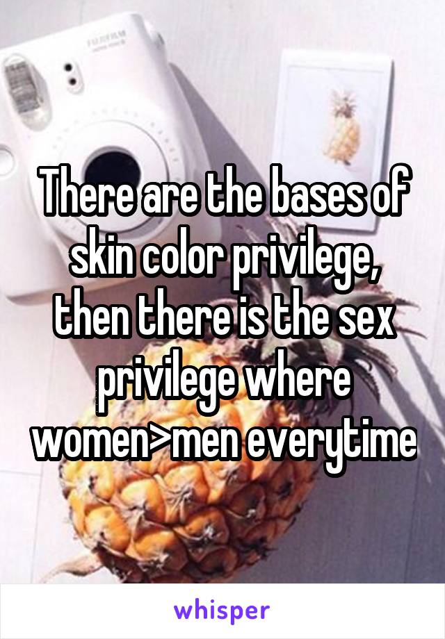 There are the bases of skin color privilege, then there is the sex privilege where women>men everytime