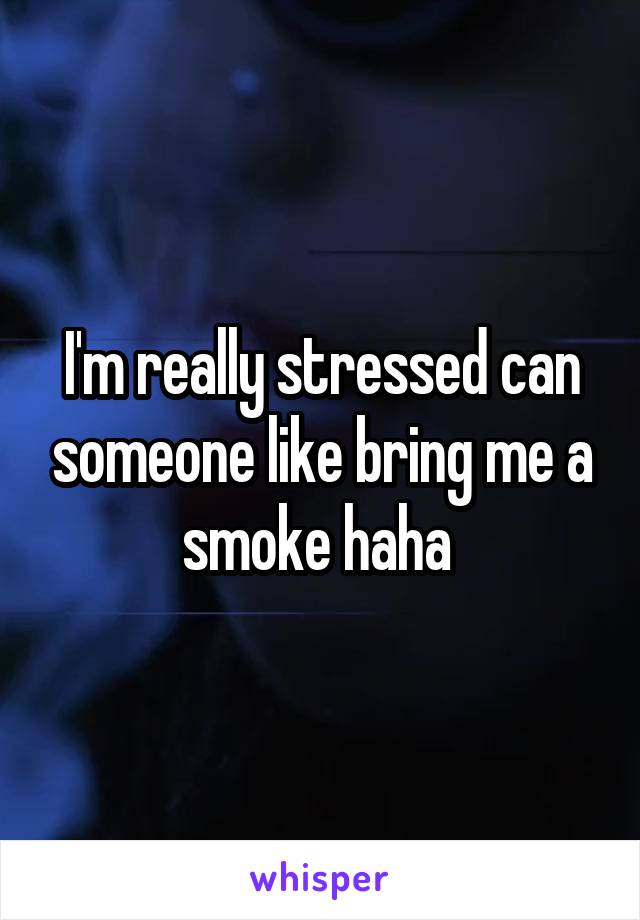 I'm really stressed can someone like bring me a smoke haha 