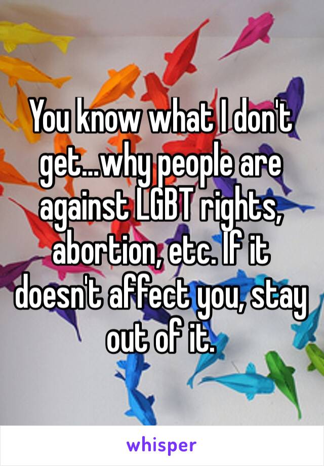 You know what I don't get…why people are against LGBT rights, abortion, etc. If it doesn't affect you, stay out of it. 