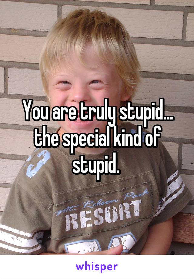 You are truly stupid... the special kind of stupid. 