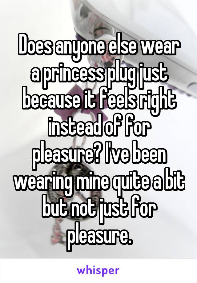 Does anyone else wear a princess plug just because it feels right instead of for pleasure? I've been wearing mine quite a bit but not just for pleasure.