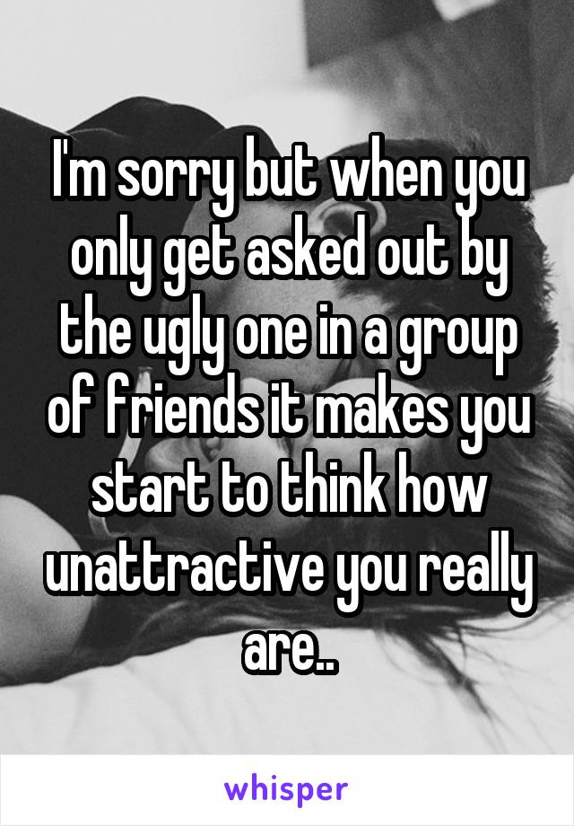 I'm sorry but when you only get asked out by the ugly one in a group of friends it makes you start to think how unattractive you really are..