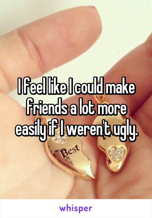 I feel like I could make friends a lot more easily if I weren't ugly.