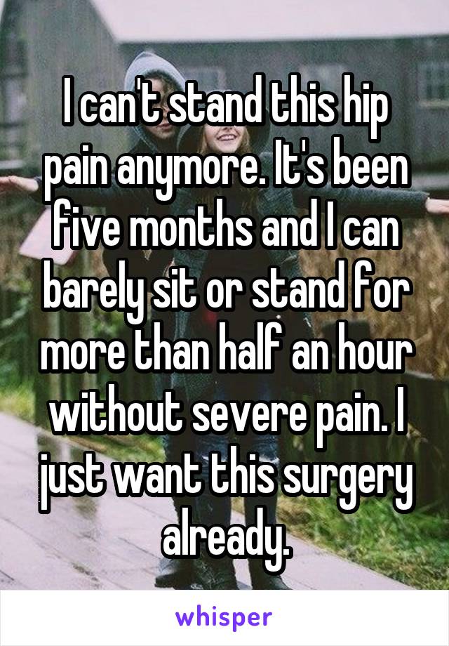 I can't stand this hip pain anymore. It's been five months and I can barely sit or stand for more than half an hour without severe pain. I just want this surgery already.