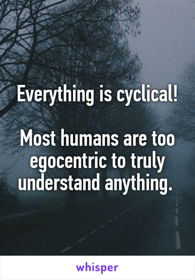 Everything is cyclical!

Most humans are too egocentric to truly understand anything. 