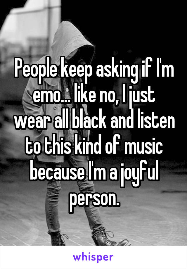 People keep asking if I'm emo... like no, I just wear all black and listen to this kind of music because I'm a joyful person.