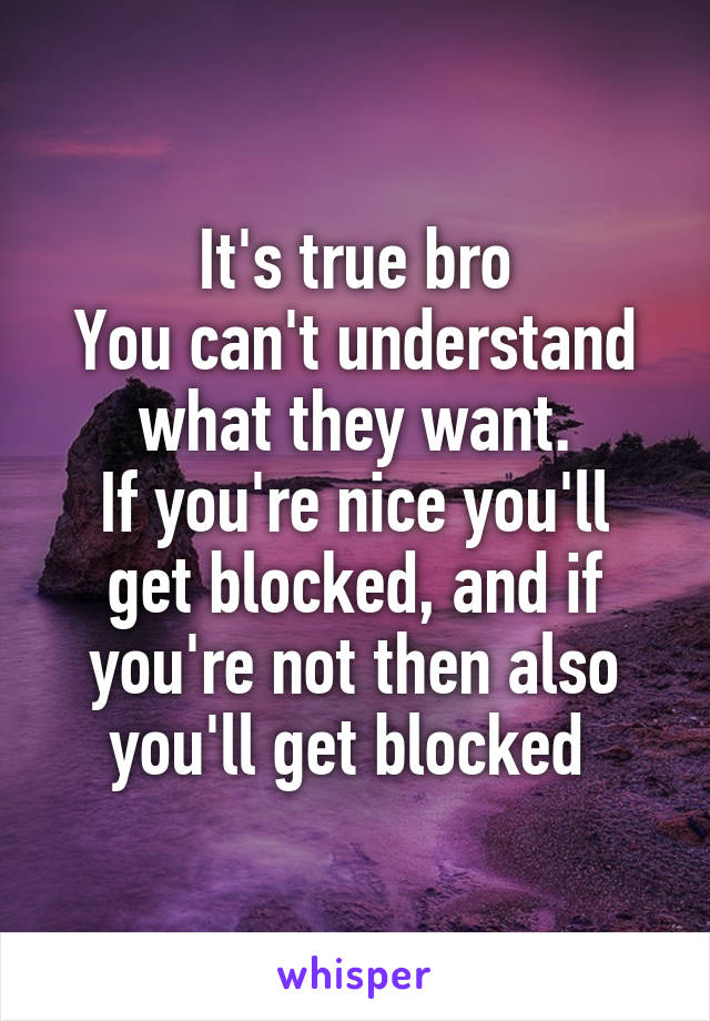 It's true bro
You can't understand what they want.
If you're nice you'll get blocked, and if you're not then also you'll get blocked 