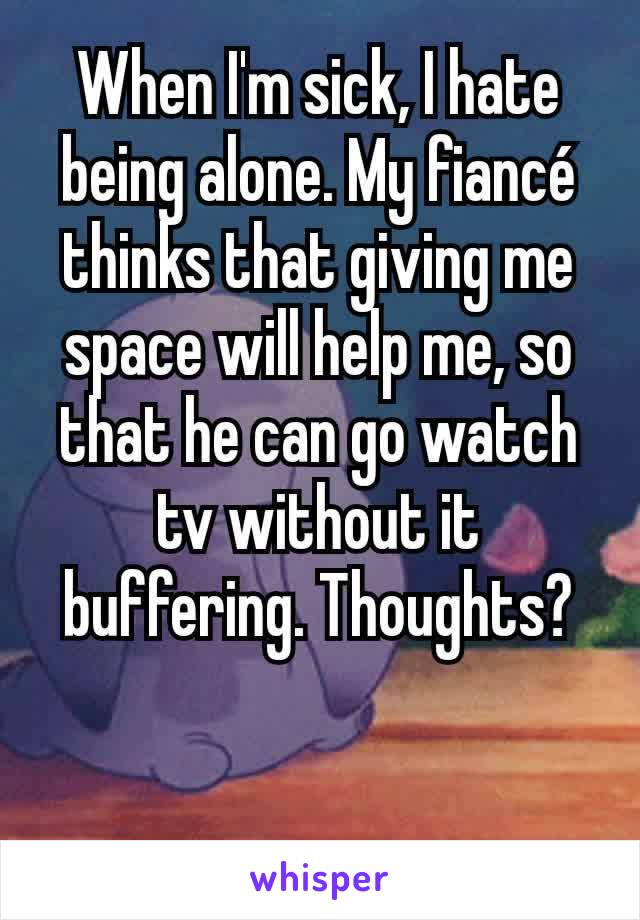 When I'm sick, I hate being alone. My fiancé thinks that giving me space will help me, so that he can go watch tv without it buffering. Thoughts?